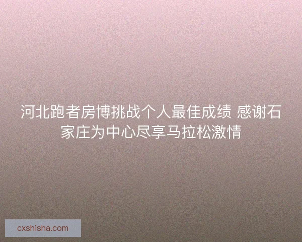 河北跑者房博挑战个人最佳成绩 感谢石家庄为中心尽享马拉松激情