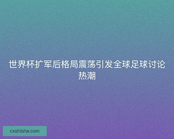世界杯扩军后格局震荡引发全球足球讨论热潮