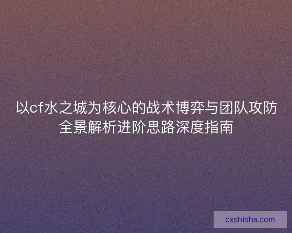 以cf水之城为核心的战术博弈与团队攻防全景解析进阶思路深度指南