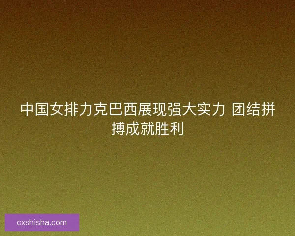 中国女排力克巴西展现强大实力 团结拼搏成就胜利