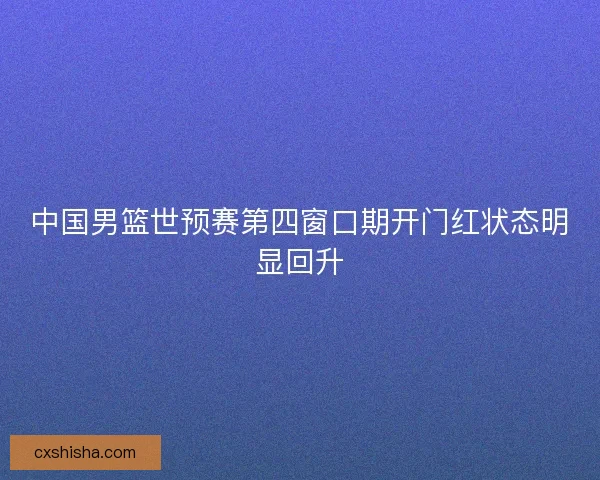 中国男篮世预赛第四窗口期开门红状态明显回升