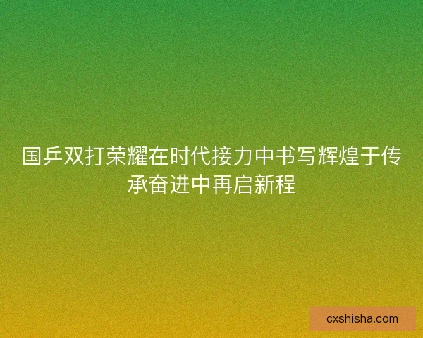 国乒双打荣耀在时代接力中书写辉煌于传承奋进中再启新程