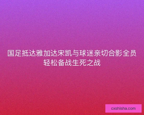 国足抵达雅加达宋凯与球迷亲切合影全员轻松备战生死之战
